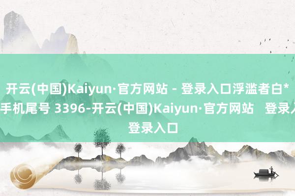 开云(中国)Kaiyun·官方网站 - 登录入口浮滥者白**（手机尾号 3396-开云(中国)Kaiyun·官方网站   登录入口