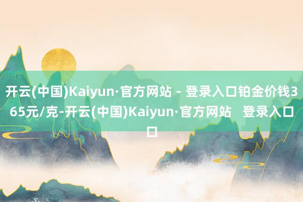 开云(中国)Kaiyun·官方网站 - 登录入口铂金价钱365元/克-开云(中国)Kaiyun·官方网站   登录入口