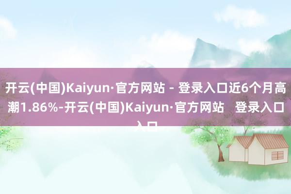 开云(中国)Kaiyun·官方网站 - 登录入口近6个月高潮1.86%-开云(中国)Kaiyun·官方网站   登录入口