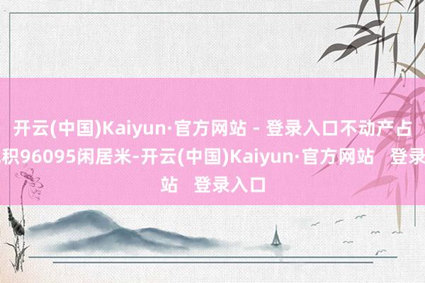 开云(中国)Kaiyun·官方网站 - 登录入口不动产占大地积96095闲居米-开云(中国)Kaiyun·官方网站   登录入口