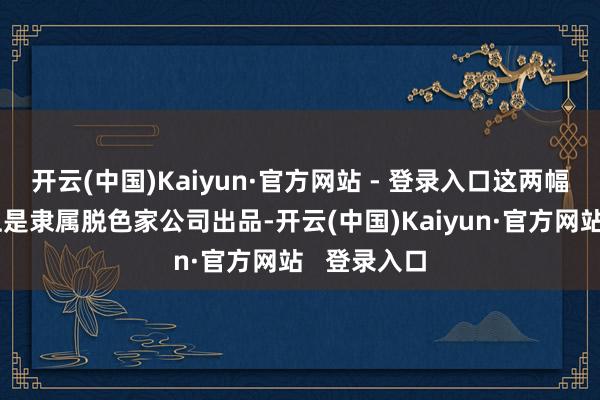 开云(中国)Kaiyun·官方网站 - 登录入口这两幅作品试验上是隶属脱色家公司出品-开云(中国)Kaiyun·官方网站   登录入口
