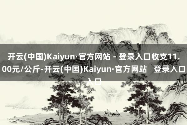 开云(中国)Kaiyun·官方网站 - 登录入口收支11.00元/公斤-开云(中国)Kaiyun·官方网站 登录入口