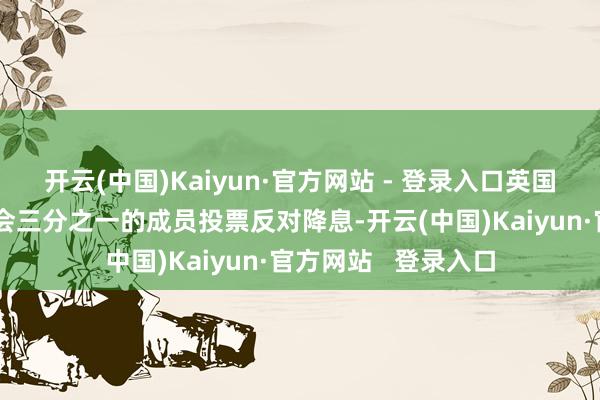 开云(中国)Kaiyun·官方网站 - 登录入口英国央行货币计谋委员会三分之一的成员投票反对降息-开云(中国)Kaiyun·官方网站   登录入口
