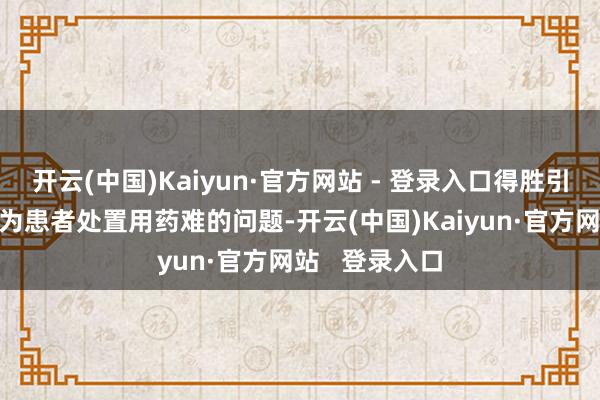 开云(中国)Kaiyun·官方网站 - 登录入口得胜引入“唯铭赞”为患者处置用药难的问题-开云(中国)Kaiyun·官方网站   登录入口