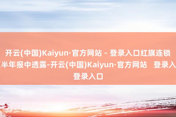 开云(中国)Kaiyun·官方网站 - 登录入口红旗连锁在半年报中透露-开云(中国)Kaiyun·官方网站   登录入口