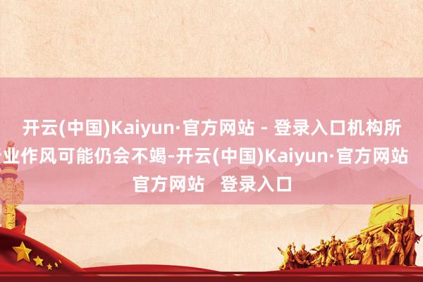 开云(中国)Kaiyun·官方网站 - 登录入口机构所主导的行业作风可能仍会不竭-开云(中国)Kaiyun·官方网站   登录入口