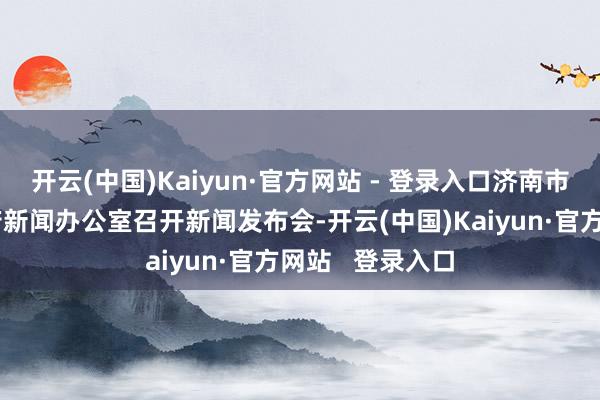 开云(中国)Kaiyun·官方网站 - 登录入口济南市东说念主民政府新闻办公室召开新闻发布会-开云(中国)Kaiyun·官方网站   登录入口