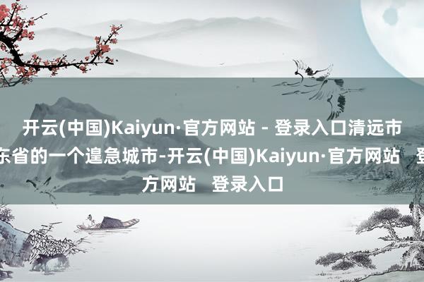开云(中国)Kaiyun·官方网站 - 登录入口清远市四肢广东省的一个遑急城市-开云(中国)Kaiyun·官方网站   登录入口