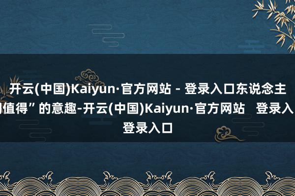 开云(中国)Kaiyun·官方网站 - 登录入口东说念主间值得”的意趣-开云(中国)Kaiyun·官方网站   登录入口