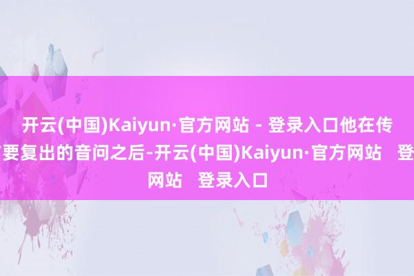 开云(中国)Kaiyun·官方网站 - 登录入口他在传来赛前要复出的音问之后-开云(中国)Kaiyun·官方网站   登录入口