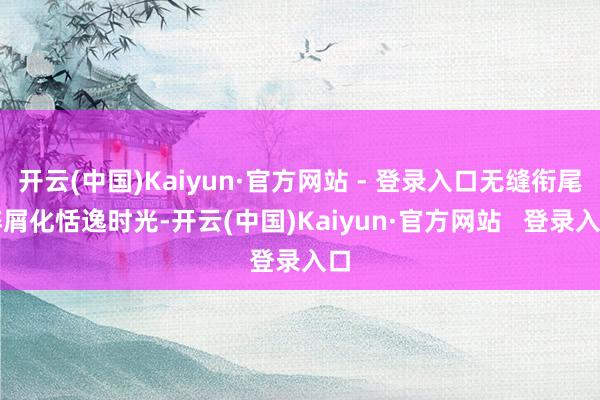 开云(中国)Kaiyun·官方网站 - 登录入口无缝衔尾碎屑化恬逸时光-开云(中国)Kaiyun·官方网站   登录入口