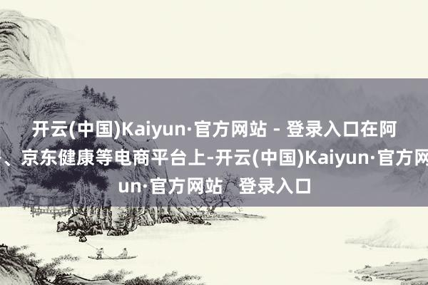 开云(中国)Kaiyun·官方网站 - 登录入口　　在阿里健康大药房、京东健康等电商平台上-开云(中国)Kaiyun·官方网站   登录入口
