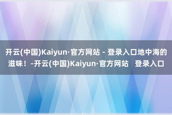 开云(中国)Kaiyun·官方网站 - 登录入口地中海的滋味！-开云(中国)Kaiyun·官方网站   登录入口