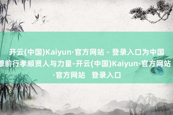 开云(中国)Kaiyun·官方网站 - 登录入口为中国经济的肃穆前行孝顺贤人与力量-开云(中国)Kaiyun·官方网站   登录入口