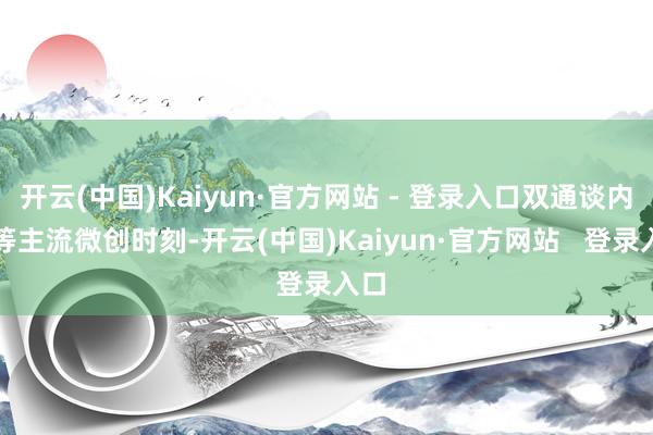 开云(中国)Kaiyun·官方网站 - 登录入口双通谈内镜等主流微创时刻-开云(中国)Kaiyun·官方网站   登录入口