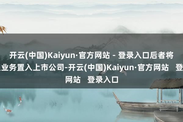 开云(中国)Kaiyun·官方网站 - 登录入口后者将其食粮业务置入上市公司-开云(中国)Kaiyun·官方网站   登录入口
