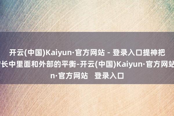 开云(中国)Kaiyun·官方网站 - 登录入口提神把合手经济增长中里面和外部的平衡-开云(中国)Kaiyun·官方网站   登录入口