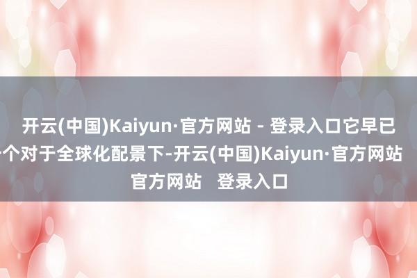开云(中国)Kaiyun·官方网站 - 登录入口它早已变成了一个对于全球化配景下-开云(中国)Kaiyun·官方网站   登录入口