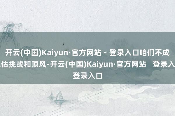 开云(中国)Kaiyun·官方网站 - 登录入口咱们不成低估挑战和顶风-开云(中国)Kaiyun·官方网站   登录入口