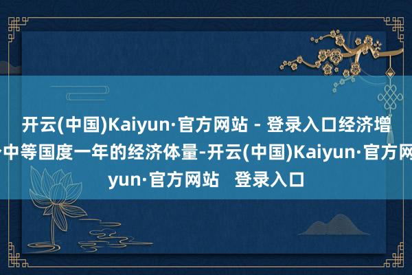 开云(中国)Kaiyun·官方网站 - 登录入口经济增量相配于一个中等国度一年的经济体量-开云(中国)Kaiyun·官方网站   登录入口