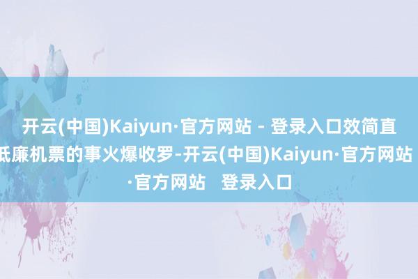 开云(中国)Kaiyun·官方网站 - 登录入口效简直的刷到了低廉机票的事火爆收罗-开云(中国)Kaiyun·官方网站   登录入口