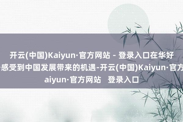 开云(中国)Kaiyun·官方网站 - 登录入口在华好意思国企业切身感受到中国发展带来的机遇-开云(中国)Kaiyun·官方网站   登录入口