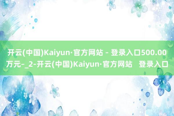 开云(中国)Kaiyun·官方网站 - 登录入口500.00万元–_2-开云(中国)Kaiyun·官方网站   登录入口