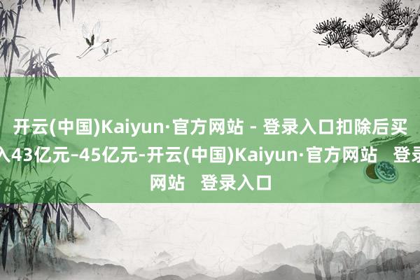开云(中国)Kaiyun·官方网站 - 登录入口扣除后买卖收入43亿元–45亿元-开云(中国)Kaiyun·官方网站   登录入口