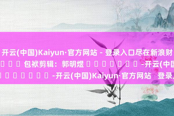 开云(中国)Kaiyun·官方网站 - 登录入口尽在新浪财经APP            						包袱剪辑：郭明煜 							-开云(中国)Kaiyun·官方网站   登录入口