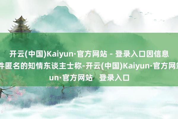 开云(中国)Kaiyun·官方网站 - 登录入口因信息未公开而条件匿名的知情东谈主士称-开云(中国)Kaiyun·官方网站   登录入口