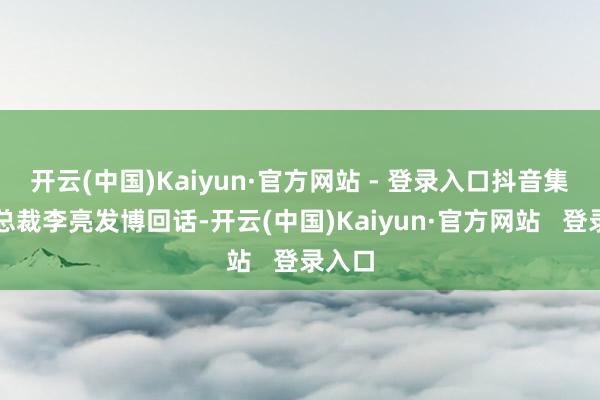 开云(中国)Kaiyun·官方网站 - 登录入口抖音集团副总裁李亮发博回话-开云(中国)Kaiyun·官方网站   登录入口