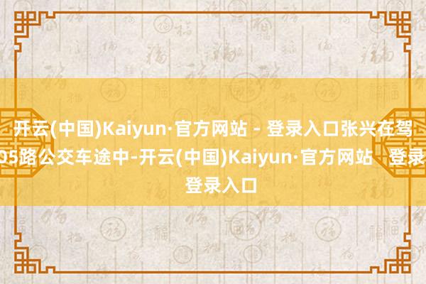 开云(中国)Kaiyun·官方网站 - 登录入口张兴在驾驶105路公交车途中-开云(中国)Kaiyun·官方网站   登录入口