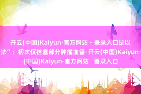 开云(中国)Kaiyun·官方网站 - 登录入口是以术中接纳“分步阻断法”：初次仅栓塞部分肿瘤血管-开云(中国)Kaiyun·官方网站   登录入口
