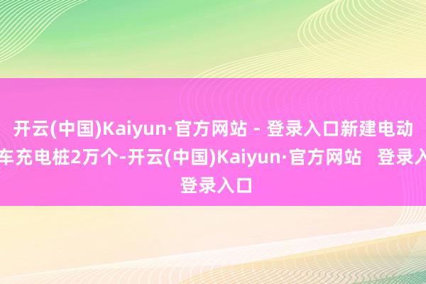 开云(中国)Kaiyun·官方网站 - 登录入口新建电动汽车充电桩2万个-开云(中国)Kaiyun·官方网站   登录入口