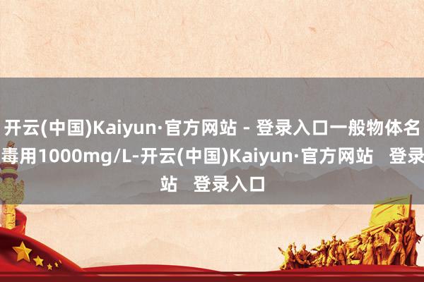 开云(中国)Kaiyun·官方网站 - 登录入口一般物体名义消毒用1000mg/L-开云(中国)Kaiyun·官方网站   登录入口