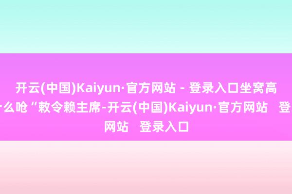 开云(中国)Kaiyun·官方网站 - 登录入口坐窝高声快什么呛“敕令赖主席-开云(中国)Kaiyun·官方网站   登录入口