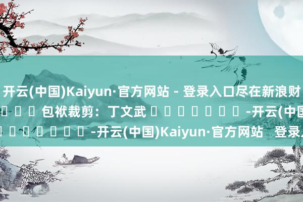 开云(中国)Kaiyun·官方网站 - 登录入口尽在新浪财经APP            						包袱裁剪：丁文武 							-开云(中国)Kaiyun·官方网站   登录入口