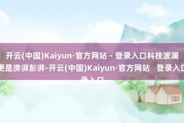 开云(中国)Kaiyun·官方网站 - 登录入口科技波澜更是滂湃彭湃-开云(中国)Kaiyun·官方网站   登录入口