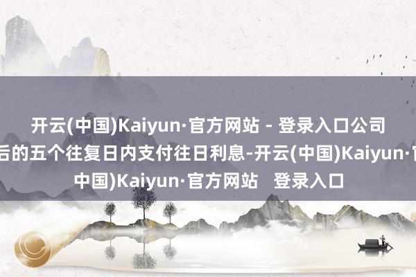 开云(中国)Kaiyun·官方网站 - 登录入口公司将在每年付息日之后的五个往复日内支付往日利息-开云(中国)Kaiyun·官方网站   登录入口