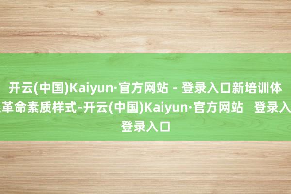 开云(中国)Kaiyun·官方网站 - 登录入口新培训体系革命素质样式-开云(中国)Kaiyun·官方网站   登录入口