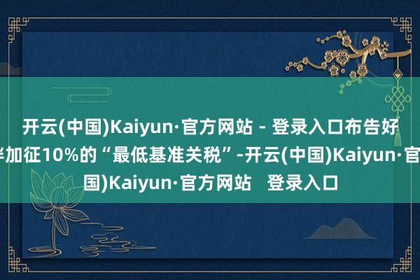 开云(中国)Kaiyun·官方网站 - 登录入口布告好意思国对生意伙伴加征10%的“最低基准关税”-开云(中国)Kaiyun·官方网站   登录入口