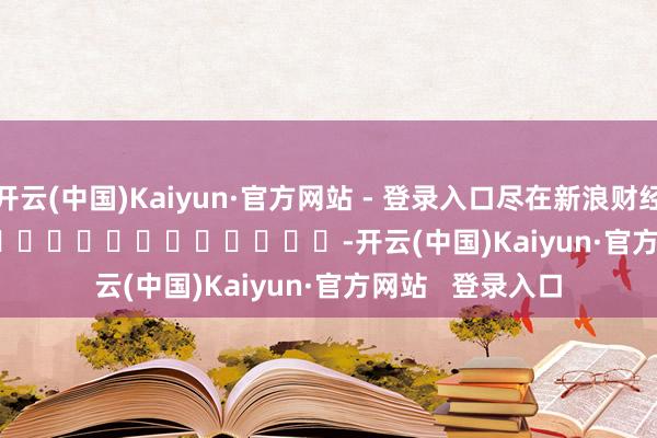 开云(中国)Kaiyun·官方网站 - 登录入口尽在新浪财经APP            													-开云(中国)Kaiyun·官方网站   登录入口