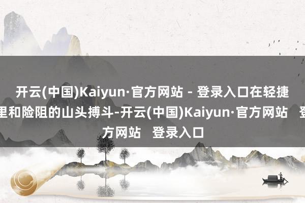 开云(中国)Kaiyun·官方网站 - 登录入口在轻捷的胡同里和险阻的山头搏斗-开云(中国)Kaiyun·官方网站   登录入口
