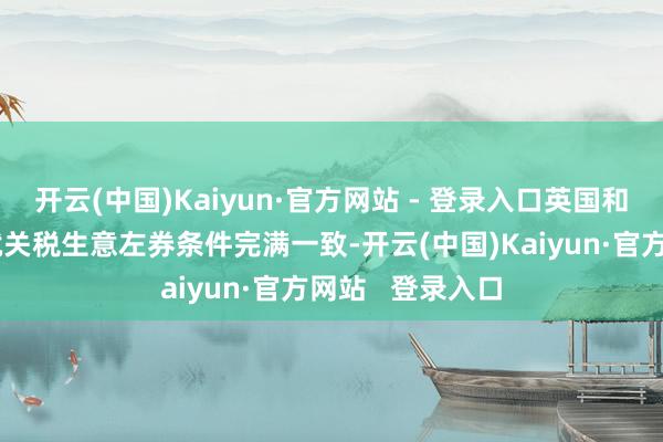 开云(中国)Kaiyun·官方网站 - 登录入口英国和好意思国仍是就关税生意左券条件完满一致-开云(中国)Kaiyun·官方网站   登录入口