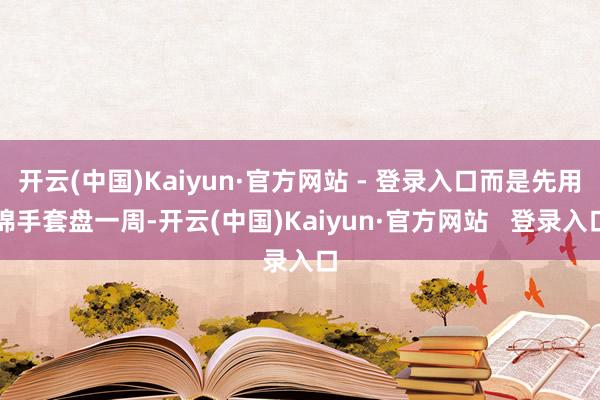 开云(中国)Kaiyun·官方网站 - 登录入口而是先用棉手套盘一周-开云(中国)Kaiyun·官方网站   登录入口