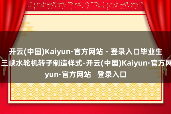 开云(中国)Kaiyun·官方网站 - 登录入口毕业生入职即可参与三峡水轮机转子制造样式-开云(中国)Kaiyun·官方网站   登录入口