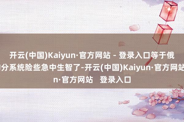 开云(中国)Kaiyun·官方网站 - 登录入口等于俄罗斯对它的分系统险些急中生智了-开云(中国)Kaiyun·官方网站   登录入口