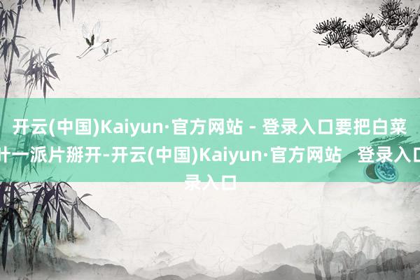 开云(中国)Kaiyun·官方网站 - 登录入口要把白菜叶一派片掰开-开云(中国)Kaiyun·官方网站   登录入口