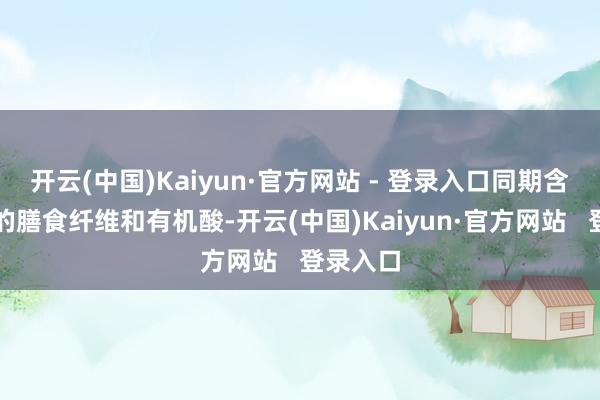 开云(中国)Kaiyun·官方网站 - 登录入口同期含有丰富的膳食纤维和有机酸-开云(中国)Kaiyun·官方网站   登录入口