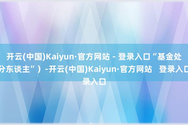 开云(中国)Kaiyun·官方网站 - 登录入口“基金处分东谈主”)-开云(中国)Kaiyun·官方网站 登录入口